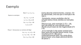 Exemplo
Como descrito anteriormente, o termo −𝐹2
foi adicionado, uma vez que a restrição é do
tipo ≥.
Entretanto, nessas condições não há
solução básica inicial, devidos às restrições
2 e 3.
Observe que, pela restrição 2: 𝐹2 = −20,
que não pode ser uma solução inicial
devido ao princípio da não negatividade (𝐹2
≥ 0).
Já na restrição 3 não existe variável para
fazer parte da solução básica inicial, o que
resultaria em 0 = 60, que é
matematicamente falso. Por conta disso,
deverá haver uma etapa adicional dentro
do passo 1.
 