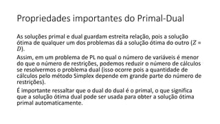 Propriedades importantes do Primal-Dual
As soluções primal e dual guardam estreita relação, pois a solução
ótima de qualquer um dos problemas dá a solução ótima do outro (𝑍 =
𝐷).
Assim, em um problema de PL no qual o número de variáveis é menor
do que o número de restrições, podemos reduzir o número de cálculos
se resolvermos o problema dual (isso ocorre pois a quantidade de
cálculos pelo método Simplex depende em grande parte do número de
restrições).
É importante ressaltar que o dual do dual é o primal, o que significa
que a solução ótima dual pode ser usada para obter a solução ótima
primal automaticamente.
 