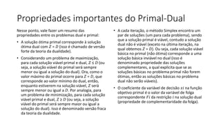 Propriedades importantes do Primal-Dual
Nesse ponto, vale fazer um resumo das
propriedades entre os problemas dual e primal:
• A solução ótima primal corresponde à solução
ótima dual com 𝑍 = 𝐷 (isso é chamado de versão
forte da teoria da dualidade).
• Considerando um problema de maximização,
para cada solução viável primal e dual, 𝑍 ≤ 𝐷 (ou
seja, a solução viável do primal será sempre
menor ou igual a solução do dual). Ora, como o
valor máximo do primal ocorre para 𝑍 = 𝐷, que
corresponde ao valor mínimo do dual, então,
enquanto estiverem na solução viável, 𝑍 será
sempre menor ou igual a 𝐷. Por analogia, para
um problema de minimização, para cada solução
viável primal e dual, 𝑍 ≥ 𝐷 (ou seja, a solução
viável do primal será sempre maior ou igual a
solução do dual). Isso é denominado versão fraca
da teoria da dualidade.
• A cada iteração, o método Simplex encontra um
par de soluções (um para cada problema), sendo
que a solução primal é viável, contudo a solução
dual não é viável (exceto na última iteração, na
qual obtemos 𝑍 = 𝐷). Ou seja, cada solução viável
básica no primal (não ótima) corresponde a uma
solução básica inviável no dual (isso é
denominado propriedade das soluções
complementares, a qual explicita que se as
soluções básicas no problema primal não forem
ótimas, então as soluções básicas no problema
dual não serão viáveis).
• O coeficiente da variável de decisão 𝑥𝑖 na função
objetivo primal é o valor da variável de folga
correspondente 𝐹𝑖 da restrição 𝑖 na solução dual
(propriedade de complementaridade da folga).
 