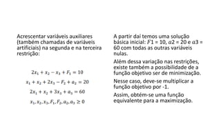 Acrescentar variáveis auxiliares
(também chamadas de variáveis
artificiais) na segunda e na terceira
restrição:
A partir daí temos uma solução
básica inicial: 𝐹1 = 10, 𝑎2 = 20 e 𝑎3 =
60 com todas as outras variáveis
nulas.
Além dessa variação nas restrições,
existe também a possibilidade de a
função objetivo ser de minimização.
Nesse caso, deve-se multiplicar a
função objetivo por -1.
Assim, obtém-se uma função
equivalente para a maximização.
 