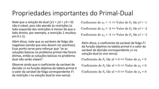 Propriedades importantes do Primal-Dual
Note que a solução do dual (𝑦1 = 𝑦2 = 𝑦3 = 0)
não é viável, pois não atende às restrições (o
lado esquerdo das restrições é menor do que o
lado direito; por exemplo, a restrição 1 resultou
em 0 ≥ 1).
Além disso, note que as variáveis de folga são
negativas (sendo que elas devem ser positivas).
Esse ponto serve para reforçar que “se as
soluções básicas no problema primal não forem
ótimas, então as soluções básicas no problema
dual não serão viáveis”.
Observe ainda que o coeficiente da variável de
decisão 𝑥𝑖 na função objetivo da tabela primal é
o valor da variável de folga correspondente 𝐹𝑖
da restrição 𝑖 na solução dual (e vice-versa).
Além disso, o coeficiente da variável de folga 𝐹𝑖
da função objetivo na tabela primal é o valor da
variável de decisão correspondente 𝑦𝑖 na
solução dual (e vice-versa).
 