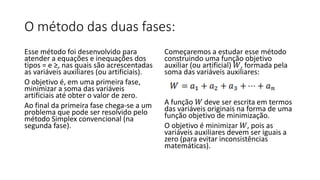 O método das duas fases:
Esse método foi desenvolvido para
atender a equações e inequações dos
tipos = e ≥, nas quais são acrescentadas
as variáveis auxiliares (ou artificiais).
O objetivo é, em uma primeira fase,
minimizar a soma das variáveis
artificiais até obter o valor de zero.
Ao final da primeira fase chega-se a um
problema que pode ser resolvido pelo
método Simplex convencional (na
segunda fase).
Começaremos a estudar esse método
construindo uma função objetivo
auxiliar (ou artificial) 𝑊, formada pela
soma das variáveis auxiliares:
A função 𝑊 deve ser escrita em termos
das variáveis originais na forma de uma
função objetivo de minimização.
O objetivo é minimizar 𝑊, pois as
variáveis auxiliares devem ser iguais a
zero (para evitar inconsistências
matemáticas).
 