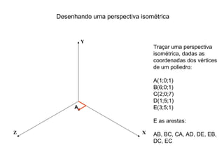 Desenhando uma perspectiva isométrica


             Y
                                    Traçar uma perspectiva
                                    isométrica, dadas as
                                    coordenadas dos vértices
                                    de um poliedro:

                                    A(1;0;1)
                                    B(6;0;1)
                                    C(2;0;7)
                                    D(1;5;1)
         A                          E(3;5;1)

                                    E as arestas:

Z                               X   AB, BC, CA, AD, DE, EB,
                                    DC, EC
 