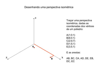 Desenhando uma perspectiva isométrica


             Y
                                    Traçar uma perspectiva
                                    isométrica, dadas as
                                    coordenadas dos vértices
                                    de um poliedro:

                                    A(1;0;1)
                                    B(6;0;1)
                                    C(2;0;7)
                                    D(1;5;1)
         A                          E(3;5;1)

                                    E as arestas:

Z                               X   AB, BC, CA, AD, DE, EB,
                        B
                                    DC, EC
 