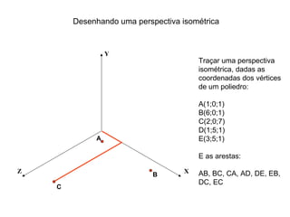 Desenhando uma perspectiva isométrica


                 Y
                                        Traçar uma perspectiva
                                        isométrica, dadas as
                                        coordenadas dos vértices
                                        de um poliedro:

                                        A(1;0;1)
                                        B(6;0;1)
                                        C(2;0;7)
                                        D(1;5;1)
             A                          E(3;5;1)

                                        E as arestas:

Z                                   X   AB, BC, CA, AD, DE, EB,
                            B
                                        DC, EC
    C
 