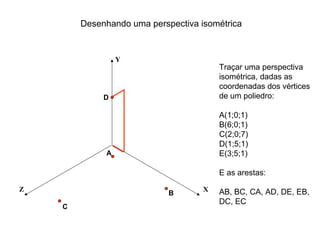 Desenhando uma perspectiva isométrica


                 Y
                                        Traçar uma perspectiva
                                        isométrica, dadas as
                                        coordenadas dos vértices
             D                          de um poliedro:

                                        A(1;0;1)
                                        B(6;0;1)
                                        C(2;0;7)
                                        D(1;5;1)
             A                          E(3;5;1)

                                        E as arestas:

Z                                   X   AB, BC, CA, AD, DE, EB,
                            B
                                        DC, EC
    C
 