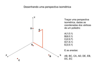 Desenhando uma perspectiva isométrica


                 Y
                                        Traçar uma perspectiva
                                        isométrica, dadas as
                                        coordenadas dos vértices
             D                          de um poliedro:
                     E
                                        A(1;0;1)
                                        B(6;0;1)
                                        C(2;0;7)
                                        D(1;5;1)
             A                          E(3;5;1)

                                        E as arestas:

Z                                   X   AB, BC, CA, AD, DE, EB,
                            B
                                        DC, EC
    C
 