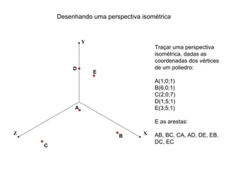 Desenhando uma perspectiva isométrica


                 Y
                                        Traçar uma perspectiva
                                        isométrica, dadas as
                                        coordenadas dos vértices
             D                          de um poliedro:
                     E
                                        A(1;0;1)
                                        B(6;0;1)
                                        C(2;0;7)
                                        D(1;5;1)
             A                          E(3;5;1)

                                        E as arestas:

Z                                   X   AB, BC, CA, AD, DE, EB,
                            B
                                        DC, EC
    C
 