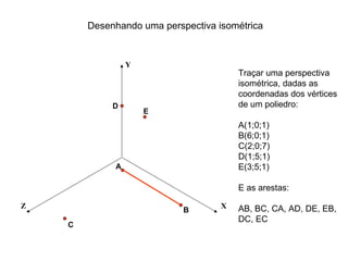 Desenhando uma perspectiva isométrica


                 Y
                                        Traçar uma perspectiva
                                        isométrica, dadas as
                                        coordenadas dos vértices
             D                          de um poliedro:
                     E
                                        A(1;0;1)
                                        B(6;0;1)
                                        C(2;0;7)
                                        D(1;5;1)
             A                          E(3;5;1)

                                        E as arestas:

Z                                   X   AB, BC, CA, AD, DE, EB,
                            B
                                        DC, EC
    C
 