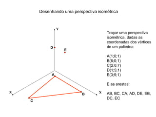 Desenhando uma perspectiva isométrica


                 Y
                                        Traçar uma perspectiva
                                        isométrica, dadas as
                                        coordenadas dos vértices
             D                          de um poliedro:
                     E
                                        A(1;0;1)
                                        B(6;0;1)
                                        C(2;0;7)
                                        D(1;5;1)
             A                          E(3;5;1)

                                        E as arestas:

Z                                   X   AB, BC, CA, AD, DE, EB,
                            B
                                        DC, EC
    C
 