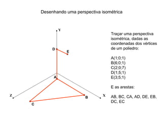 Desenhando uma perspectiva isométrica


                 Y
                                        Traçar uma perspectiva
                                        isométrica, dadas as
                                        coordenadas dos vértices
             D                          de um poliedro:
                     E
                                        A(1;0;1)
                                        B(6;0;1)
                                        C(2;0;7)
                                        D(1;5;1)
             A                          E(3;5;1)

                                        E as arestas:

Z                                   X   AB, BC, CA, AD, DE, EB,
                            B
                                        DC, EC
    C
 