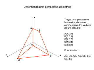 Desenhando uma perspectiva isométrica


                 Y
                                        Traçar uma perspectiva
                                        isométrica, dadas as
                                        coordenadas dos vértices
             D                          de um poliedro:
                     E
                                        A(1;0;1)
                                        B(6;0;1)
                                        C(2;0;7)
                                        D(1;5;1)
             A                          E(3;5;1)

                                        E as arestas:

Z                                   X   AB, BC, CA, AD, DE, EB,
                            B
                                        DC, EC
    C
 