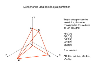 Desenhando uma perspectiva isométrica


                 Y
                                        Traçar uma perspectiva
                                        isométrica, dadas as
                                        coordenadas dos vértices
             D                          de um poliedro:
                     E
                                        A(1;0;1)
                                        B(6;0;1)
                                        C(2;0;7)
                                        D(1;5;1)
             A                          E(3;5;1)

                                        E as arestas:

Z                                   X   AB, BC, CA, AD, DE, EB,
                            B
                                        DC, EC
    C
 