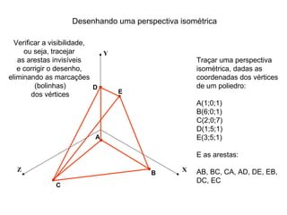 Desenhando uma perspectiva isométrica

  Verificar a visibilidade,
     ou seja, tracejar        Y
   as arestas invisíveis                           Traçar uma perspectiva
   e corrigir o desenho,                           isométrica, dadas as
eliminando as marcações                            coordenadas dos vértices
         (bolinhas)         D                      de um poliedro:
        dos vértices              E
                                                   A(1;0;1)
                                                   B(6;0;1)
                                                   C(2;0;7)
                                                   D(1;5;1)
                           A                       E(3;5;1)

                                                   E as arestas:

  Z                                            X   AB, BC, CA, AD, DE, EB,
                                       B
                                                   DC, EC
              C
 