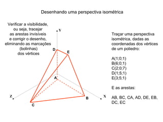 Desenhando uma perspectiva isométrica

  Verificar a visibilidade,
     ou seja, tracejar        Y
   as arestas invisíveis                           Traçar uma perspectiva
   e corrigir o desenho,                           isométrica, dadas as
eliminando as marcações                            coordenadas dos vértices
         (bolinhas)         D                      de um poliedro:
        dos vértices              E
                                                   A(1;0;1)
                                                   B(6;0;1)
                                                   C(2;0;7)
                                                   D(1;5;1)
                           A                       E(3;5;1)

                                                   E as arestas:

  Z                                            X   AB, BC, CA, AD, DE, EB,
                                       B
                                                   DC, EC
              C
 