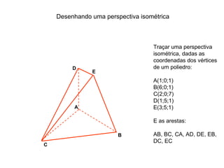 Desenhando uma perspectiva isométrica



                                   Traçar uma perspectiva
                                   isométrica, dadas as
                                   coordenadas dos vértices
         D                         de um poliedro:
               E
                                   A(1;0;1)
                                   B(6;0;1)
                                   C(2;0;7)
                                   D(1;5;1)
         A                         E(3;5;1)

                                   E as arestas:

                        B          AB, BC, CA, AD, DE, EB,
                                   DC, EC
C
 