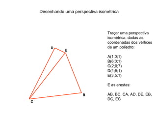 Desenhando uma perspectiva isométrica



                                   Traçar uma perspectiva
                                   isométrica, dadas as
                                   coordenadas dos vértices
         D                         de um poliedro:
               E
                                   A(1;0;1)
                                   B(6;0;1)
                                   C(2;0;7)
                                   D(1;5;1)
                                   E(3;5;1)

                                   E as arestas:

                        B          AB, BC, CA, AD, DE, EB,
                                   DC, EC
C
 
