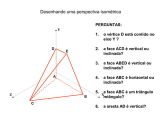 Desenhando uma perspectiva isométrica

                                 PERGUNTAS:
                 Y
                                 1.   o vértice D está contido no
                                      eixo Y ?

             D                   2.   a face ACD é vertical ou
                     E
                                      inclinada?

                                 3.   a face ABED é vertical ou
                                      inclinada?

             A                   4.   a face ABC é horizontal ou
                                      inclinada?

                                 5.   a face ABC é um triângulo
Z                                     X
                            B         retângulo?
    C
                                 6.   a aresta AD é vertical?
 
