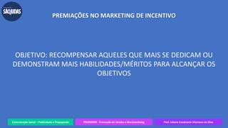 Comunicação Social – Publicidade e Propaganda PRVENMER - Promoção de Vendas e Merchandising Prof. Juliane Cavalcante Vitoriano da Silva
PREMIAÇÕES NO MARKETING DE INCENTIVO
OBJETIVO: RECOMPENSAR AQUELES QUE MAIS SE DEDICAM OU
DEMONSTRAM MAIS HABILIDADES/MÉRITOS PARA ALCANÇAR OS
OBJETIVOS
 