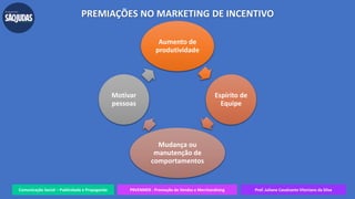 Comunicação Social – Publicidade e Propaganda PRVENMER - Promoção de Vendas e Merchandising Prof. Juliane Cavalcante Vitoriano da Silva
Aumento de
produtividade
Espírito de
Equipe
Mudança ou
manutenção de
comportamentos
Motivar
pessoas
PREMIAÇÕES NO MARKETING DE INCENTIVO
 