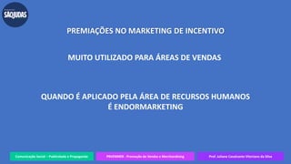 Comunicação Social – Publicidade e Propaganda PRVENMER - Promoção de Vendas e Merchandising Prof. Juliane Cavalcante Vitoriano da Silva
PREMIAÇÕES NO MARKETING DE INCENTIVO
MUITO UTILIZADO PARA ÁREAS DE VENDAS
QUANDO É APLICADO PELA ÁREA DE RECURSOS HUMANOS
É ENDORMARKETING
 