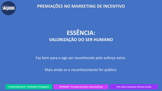 Comunicação Social – Publicidade e Propaganda PRVENMER - Promoção de Vendas e Merchandising Prof. Juliane Cavalcante Vitoriano da Silva
PREMIAÇÕES NO MARKETING DE INCENTIVO
ESSÊNCIA:
VALORIZAÇÃO DO SER HUMANO
Faz bem para o ego ser reconhecido pelo esforço extra
Mais ainda se o reconhecimento for público
 