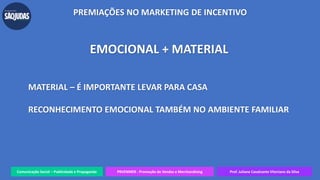 Comunicação Social – Publicidade e Propaganda PRVENMER - Promoção de Vendas e Merchandising Prof. Juliane Cavalcante Vitoriano da Silva
PREMIAÇÕES NO MARKETING DE INCENTIVO
EMOCIONAL + MATERIAL
MATERIAL – É IMPORTANTE LEVAR PARA CASA
RECONHECIMENTO EMOCIONAL TAMBÉM NO AMBIENTE FAMILIAR
 
