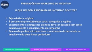 Comunicação Social – Publicidade e Propaganda PRVENMER - Promoção de Vendas e Merchandising Prof. Juliane Cavalcante Vitoriano da Silva
PREMIAÇÕES NO MARKETING DE INCENTIVO
O QUE UM BOM PROGRAMA DE INCENTIVO DEVE TER?
 Seja criativo e original
 É preciso sempre estabelecer cotas, categorias e regiões
 Encerramento e entrega dos prêmios deve ser pensada com tanto
cuidado quanto o planejamento da campanha
 Quem não ganhou não deve levar o sentimento de derrotado ou
vencido – não deve haver perdedores
 