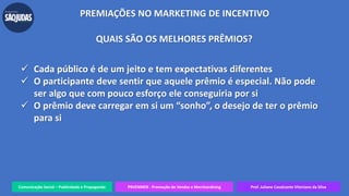 Comunicação Social – Publicidade e Propaganda PRVENMER - Promoção de Vendas e Merchandising Prof. Juliane Cavalcante Vitoriano da Silva
PREMIAÇÕES NO MARKETING DE INCENTIVO
QUAIS SÃO OS MELHORES PRÊMIOS?
 Cada público é de um jeito e tem expectativas diferentes
 O participante deve sentir que aquele prêmio é especial. Não pode
ser algo que com pouco esforço ele conseguiria por si
 O prêmio deve carregar em si um “sonho”, o desejo de ter o prêmio
para si
 