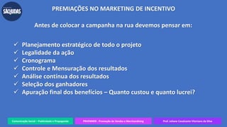 Comunicação Social – Publicidade e Propaganda PRVENMER - Promoção de Vendas e Merchandising Prof. Juliane Cavalcante Vitoriano da Silva
PREMIAÇÕES NO MARKETING DE INCENTIVO
Antes de colocar a campanha na rua devemos pensar em:
 Planejamento estratégico de todo o projeto
 Legalidade da ação
 Cronograma
 Controle e Mensuração dos resultados
 Análise contínua dos resultados
 Seleção dos ganhadores
 Apuração final dos benefícios – Quanto custou e quanto lucrei?
 
