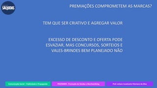 Comunicação Social – Publicidade e Propaganda PRVENMER - Promoção de Vendas e Merchandising Prof. Juliane Cavalcante Vitoriano da Silva
PREMIAÇÕES COMPROMETEM AS MARCAS?
TEM QUE SER CRIATIVO E AGREGAR VALOR
EXCESSO DE DESCONTO E OFERTA PODE
ESVAZIAR, MAS CONCURSOS, SORTEIOS E
VALES-BRINDES BEM PLANEJADO NÃO
 