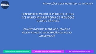 Comunicação Social – Publicidade e Propaganda PRVENMER - Promoção de Vendas e Merchandising Prof. Juliane Cavalcante Vitoriano da Silva
PREMIAÇÕES COMPROMETEM AS MARCAS?
CONSUMIDOR MUDAR DE PRODUTO, DE LOJA
E DE HÁBITO PARA PARTICIPAR DE PROMOÇÃO
QUANDO HÁ APELO
QUANTO MELHOR PLANEJADO, MAIOR A
RECEPTIVIDADE E PARTICIPAÇÃO DO NOSSO
CONSUMIDOR
 