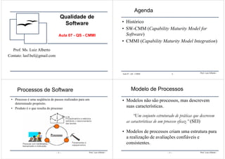 Qualidade de
Software
Aula 07 - QS - CMMI
Prof. Ms. Luiz Alberto
Contato: lasf.bel@gmail.com
Prof. Luiz Alberto -Aula 07 - QS - CMMI 1
Agenda
• Histórico
• SW-CMM (Capability Maturity Model for
Software)
• CMMI (Capability Maturity Model Integration)
Prof. Luiz Alberto -
Processos de Software
• Processo é uma seqüência de passos realizados para um
determinado propósito.
• Produto é o que resulta do processo
– 2 – Prof. Luiz Alberto -
Modelo de Processos
• Modelos não são processos, mas descrevem
suas características.
“Um conjunto estruturado de práticas que descrevem
as características de um processo eficaz.” (SEI)
• Modelos de processos criam uma estrutura para
a realização de avaliações confiáveis e
consistentes.
– 3 –
 