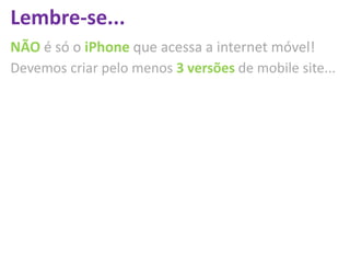 Lembre-se...
NÃO é só o iPhone que acessa a internet móvel!
Devemos criar pelo menos 3 versões de mobile site...
 