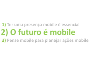 1) Ter uma presença mobile é essencial
2) O futuro é mobile
3) Pense mobile para planejar ações mobile
 