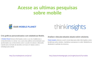 Acesse as ultimas pesquisas
                   sobre mobile




http://ourmobileplanet.com/pt-br/   http://www.thinkwithgoogle.com/insights/search/?q=mobile
 