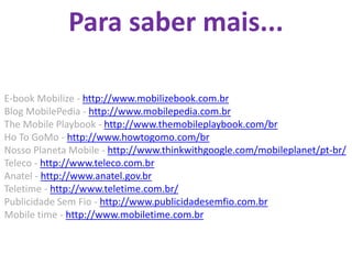 Para saber mais...

E-book Mobilize - http://www.mobilizebook.com.br
Blog MobilePedia - http://www.mobilepedia.com.br
The Mobile Playbook - http://www.themobileplaybook.com/br
Ho To GoMo - http://www.howtogomo.com/br
Nosso Planeta Mobile - http://www.thinkwithgoogle.com/mobileplanet/pt-br/
Teleco - http://www.teleco.com.br
Anatel - http://www.anatel.gov.br
Teletime - http://www.teletime.com.br/
Publicidade Sem Fio - http://www.publicidadesemfio.com.br
Mobile time - http://www.mobiletime.com.br
 