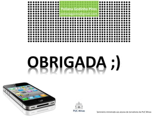 Poliana Godinho Pires
   polianagpires@gmail.com




OBRIGADA ;)

                         Seminário ministrado aos alunos de Jornalismo da PUC Minas
 