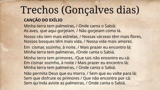 Trechos (Gonçalves dias)
CANÇÃO DO EXÍLIO
Minha terra tem palmeiras, / Onde canta o Sabiá;
As aves, que aqui gorjeiam, / Não gorjeiam como lá.
Nosso céu tem mais estrelas, / Nossas várzeas têm mais flores,
Nossos bosques têm mais vida, / Nossa vida mais amores.
Em cismar, sozinho, à noite, / Mais prazer eu encontro lá;
Minha terra tem palmeiras, /Onde canta o Sabiá.
Minha terra tem primores, /Que tais não encontro eu cá;
Em cismar sozinho, à noite / Mais prazer eu encontro lá;
Minha terra tem palmeiras, / Onde canta o Sabiá.
Não permita Deus que eu morra, / Sem que eu volte para lá;
Sem que disfrute os primores / Que não encontro por cá;
Sem qu'inda aviste as palmeiras, / Onde canta o Sabiá.
 