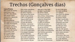 Trechos (Gonçalves dias)
I-Juca-Pirama
Meu canto de morte,
Guerreiros, ouvi:
Sou filho das selvas,
Nas selvas cresci;
Guerreiros, descendo
Da tribo tupi.
Da tribo pujante,
Que agora anda errante
Por fado inconstante,
Guerreiros, nasci;
Sou bravo, sou forte,
Sou filho do Norte;
Meu canto de morte,
Guerreiros, ouvi.
Já vi cruas brigas,
De tribos imigas,
E as duras fadigas
Da guerra provei;
Nas ondas mendaces
Senti pelas faces
Os silvos fugaces
Dos ventos que amei.
Andei longes terras
Lidei cruas guerras,
Vaguei pelas serras
Dos vis Aimoréis;
Vi lutas de bravos,
Vi fortes – escravos!
De estranhos ignavos
Calcados aos pés.
E os campos talados,
E os arcos quebrados,
E os piagas coitados
Já sem maracás;
E os meigos cantores,
Servindo a senhores,
Que vinham traidores,
Com mostras de paz.
Meu pai a meu lado
Já cego e quebrado,
De penas ralado,
Firmava-se em mi:
Nós ambos, mesquinhos,
Por ínvios caminhos,
Cobertos d’espinhos
Chegamos aqui!
O velho no entanto
Sofrendo já tanto
De fome e quebranto,
Só qu’ria morrer!
Não mais me contenho,
Nas matas me embrenho,
Das frechas que tenho
Me quero valer.
Então, forasteiro,
Caí prisioneiro
De um troço guerreiro
Com que me encontrei:
Eu era o seu guia
Na noite sombria,
A só alegria
Que Deus lhe deixou
Ao velho coitado
De penas ralado,
Já cego e quebrado,
Que resta? – Morrer.
Enquanto descreve
O giro tão breve
Da vida que teve,
Deixai-me viver!
Não vil, não ignavo,
Mas forte, mas bravo,
Serei vosso escravo:
Aqui virei ter.
Guerreiros, não coro
Do pranto que choro:
Se a vida deploro,
Também sei morrer.
 