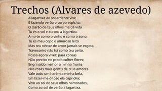 Trechos (Alvares de azevedo)
A lagartixa ao sol ardente vive
E fazendo verão o corpo espicha:
O clarão de teus olhos me dá vida
Tu és o sol e eu sou a lagartixa.
Amo-te como o vinho e como o sono,
Tu és meu copo e amoroso leito
Mas teu néctar de amor jamais se esgota,
Travesseiro não há como teu peito.
Possa agora viver: para coroas
Não preciso no prado colher flores;
Engrinaldo melhor a minha fronte
Nas rosas mais gentis de teus amores.
Vale todo um harém a minha bela,
Em fazer-me ditoso ela capricha;
Vivo ao sol de seus olhos namorados,
Como ao sol de verão a lagartixa.
 