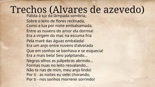 Trechos (Alvares de azevedo)
Pálida à luz da lâmpada sombria,
Sobre o leito de flores reclinada,
Como a lua por noite embalsamada,
Entre as nuvens do amor ela dormia!
Era a virgem do mar, na escuma fria
Pela maré das águas embalada!
Era um anjo entre nuvens d'alvorada
Que em sonhos se banhava e se esquecia!
Era a mais bela! Seio palpitando...
Negros olhos as pálpebras abrindo...
Formas nuas no leito resvalando...
Não te rias de mim, meu anjo lindo!
Por ti - as noites eu velei chorando,
Por ti - nos sonhos morrerei sorrindo!
 