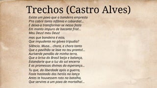 Trechos (Castro Alves)
Existe um povo que a bandeira empresta
P’ra cobrir tanta infâmia e cobardia!…
E deixa-a transformar-se nessa festa
Em manto impuro de bacante fria!…
Meu Deus! meu Deus!
mas que bandeira é esta,
Que impudente na gávea tripudia?
Silêncio. Musa… chora, e chora tanto
Que o pavilhão se lave no teu pranto!…
Auriverde pendão de minha terra,
Que a brisa do Brasil beija e balança,
Estandarte que a luz do sol encerra
E as promessas divinas da esperança…
Tu que, da liberdade após a guerra,
Foste hasteado dos heróis na lança
Antes te houvessem roto na batalha,
Que servires a um povo de mortalha!…
 