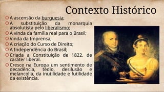 Contexto Histórico
O A ascensão da burguesia;
O A substituição da monarquia
absolutista pelo liberalismo;
O A vinda da família real para o Brasil;
O Vinda da Imprensa;
O A criação do Curso de Direito;
O A Independência do Brasil;
O Criada a Constituição de 1822, de
caráter liberal.
O Cresce na Europa um sentimento de
decadência, tédio, desilusão e
melancolia, da inutilidade e futilidade
da existência.
 