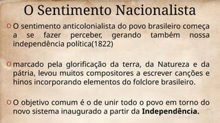 O Sentimento Nacionalista
O O sentimento anticolonialista do povo brasileiro começa
a se fazer perceber, gerando também nossa
independência política(1822)
O marcado pela glorificação da terra, da Natureza e da
pátria, levou muitos compositores a escrever canções e
hinos incorporando elementos do folclore brasileiro.
O O objetivo comum é o de unir todo o povo em torno do
novo sistema inaugurado a partir da Independência.
 