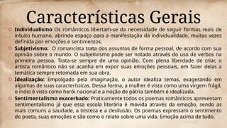 Características Gerais
O Individualismo Os românticos libertam-se da necessidade de seguir formas reais de
intuito humano, abrindo espaço para a manifestação da individualidade, muitas vezes
definida por emoções e sentimentos.
O Subjetivismo: O romancista trata dos assuntos de forma pessoal, de acordo com sua
opinião sobre o mundo. O subjetivismo pode ser notado através do uso de verbos na
primeira pessoa. Trata-se sempre de uma opinião. Com plena liberdade de criar, o
artista romântico não se acanha em expor suas emoções pessoais, em fazer delas a
temática sempre retomada em sua obra.
O Idealização: Empolgado pela imaginação, o autor idealiza temas, exagerando em
algumas de suas características. Dessa forma, a mulher é vista como uma virgem frágil,
o índio é visto como herói nacional e a noção de pátria também é idealizada.
O Sentimentalismo exacerbado: Praticamente todos os poemas românticos apresentam
sentimentalismo já que essa escola literária é movida através da emoção, sendo as
mais comuns a saudade, a tristeza e a desilusão. Os poemas expressam o sentimento
do poeta, suas emoções e são como o relato sobre uma vida. Emoção acima de tudo.
 