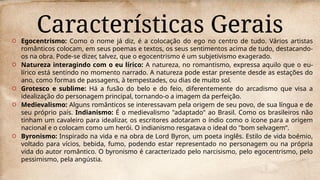 Características Gerais
O Egocentrismo: Como o nome já diz, é a colocação do ego no centro de tudo. Vários artistas
românticos colocam, em seus poemas e textos, os seus sentimentos acima de tudo, destacando-
os na obra. Pode-se dizer, talvez, que o egocentrismo é um subjetivismo exagerado.
O Natureza interagindo com o eu lírico: A natureza, no romantismo, expressa aquilo que o eu-
lírico está sentindo no momento narrado. A natureza pode estar presente desde as estações do
ano, como formas de passagens, à tempestades, ou dias de muito sol.
O Grotesco e sublime: Há a fusão do belo e do feio, diferentemente do arcadismo que visa a
idealização do personagem principal, tornando-o a imagem da perfeição.
O Medievalismo: Alguns românticos se interessavam pela origem de seu povo, de sua língua e de
seu próprio país. Indianismo: É o medievalismo "adaptado" ao Brasil. Como os brasileiros não
tinham um cavaleiro para idealizar, os escritores adotaram o índio como o ícone para a origem
nacional e o colocam como um herói. O indianismo resgatava o ideal do "bom selvagem“.
O Byronismo: Inspirado na vida e na obra de Lord Byron, um poeta inglês. Estilo de vida boémio,
voltado para vícios, bebida, fumo, podendo estar representado no personagem ou na própria
vida do autor romântico. O byronismo é caracterizado pelo narcisismo, pelo egocentrismo, pelo
pessimismo, pela angústia.
 