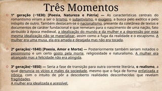 Três Momentos
O 1ª geração (~1830) [Poesia, Natureza e Pátria] — As características centrais do
romantismo viriam a ser o lirismo, o subjetivismo, o exagero, a busca pelo exótico e pelo
inóspito de outro. Também destacam-se o nacionalismo, presente da coletânea de textos e
documentos de caráter fundacional e que remetam para o nascimento de uma nação, fato
atribuído à época medieval, a idealização do mundo e da mulher e a depressão por essa
mesma idealização não se materializar, assim como a fuga da realidade e o escapismo. A
mulher era uma musa, ela era amada e desejada mas não era tocada.
O 2ª geração(~1840) [Poesia, Amor e Morte] — Posteriormente também seriam notados o
pessimismo e um certo gosto pela morte, religiosidade e naturalismo. A mulher era
alcançada mas a felicidade não era atingida.
O 3ª geração(~1850) — Seria a fase de transição para outra corrente literária, o realismo, a
qual denuncia os vícios e males da sociedade, mesmo que o faça de forma enfatizada e
irônica, com o intuito de pôr a descoberto realidades desconhecidas que revelam
fragilidades.
A mulher era idealizada e acessível.
 