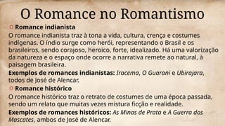 O Romance no Romantismo
O Romance indianista
O romance indianista traz à tona a vida, cultura, crença e costumes
indígenas. O índio surge como herói, representando o Brasil e os
brasileiros, sendo corajoso, heroico, forte, idealizado. Há uma valorização
da natureza e o espaço onde ocorre a narrativa remete ao natural, à
paisagem brasileira.
Exemplos de romances indianistas: Iracema, O Guarani e Ubirajara,
todos de José de Alencar.
O Romance histórico
O romance histórico traz o retrato de costumes de uma época passada,
sendo um relato que muitas vezes mistura ficção e realidade.
Exemplos de romances históricos: As Minas de Prata e A Guerra dos
Mascates, ambos de José de Alencar.
 