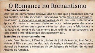 O Romance no Romantismo
O Romance urbano
Este tipo no Romantismo narrava uma história que geralmente ocorria
nas capitais, na alta sociedade. Funcionava como crítica aos costumes,
mostrando a sociedade e os interesses desta em uma determinada
época. Os heróis e heroínas deste romance faziam parte desta alta
sociedade e tinham que superar várias barreiras para a felicidade e a
realização do amor e do casamento (que redimia as personagens de
todo o mal e imoralidade que elas pudessem ter).
Exemplos de romances urbanos
Lucíola, Diva, Senhora, A Viuvinha, todos de José de Alencar; Iaiá Garcia,
Helena, A Mão e a Luva, de Machado de Assis; A Moreninha, de Joaquim
Manuel de Macedo; e Memórias de um Sargento de Milícias, de Manuel
Antônio de Almeida.
 